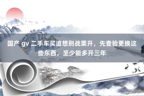 国产 gv 二手车买追想别战栗开，先查验更换这些东西，至少能多开三年