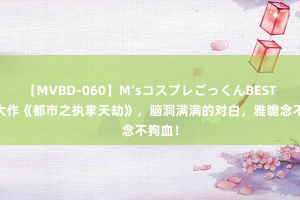 【MVBD-060】M’sコスプレごっくんBEST 热点大作《都市之执掌天劫》，脑洞满满的对白，雅瞻念不狗血！