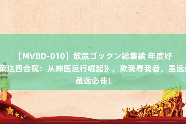 【MVBD-010】飲尿ゴックン総集編 年度好书《荣达四合院：从神医运行崛起》，欺我辱我者，虽远必诛！