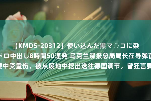 【KMDS-20312】使い込んだ黒マ○コに染み渡る息子の精液ドロドロ中出し8時間50連発 乌克兰谍报总局局长在导弹首要中受重伤，被从废地中挖出送往德国调节，曾狂言要“杀死全宇宙的俄罗斯东谈主”