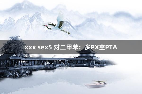 xxx sex5 对二甲苯：多PX空PTA