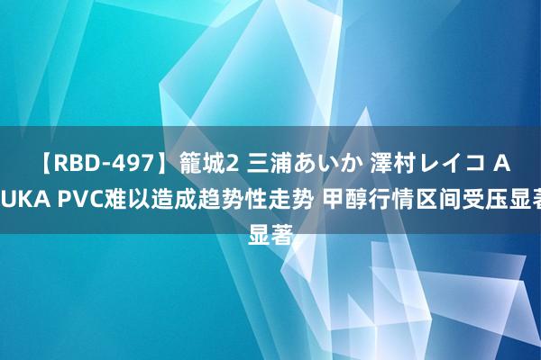 【RBD-497】籠城2 三浦あいか 澤村レイコ ASUKA PVC难以造成趋势性走势 甲醇行情区间受压显著