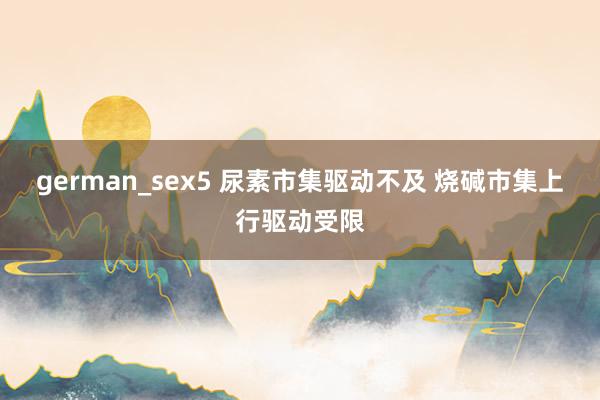 german_sex5 尿素市集驱动不及 烧碱市集上行驱动受限