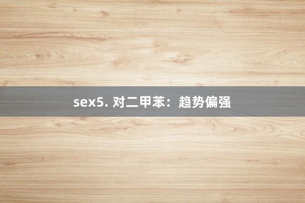 sex5. 对二甲苯：趋势偏强