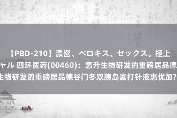 【PBD-210】濃密、ベロキス、セックス。極上接吻性交 8時間スペシャル 四环医药(00460)：惠升生物研发的重磅居品德谷门冬双胰岛素打针液惠优加?获批上市