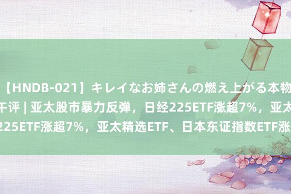 【HNDB-021】キレイなお姉さんの燃え上がる本物中出し交尾4時間 ETF午评 | 亚太股市暴力反弹，日经225ETF涨超7%，亚太精选ETF、日本东证指数ETF涨超6%