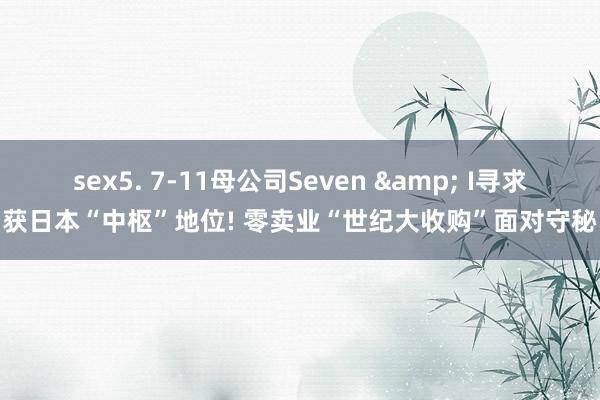 sex5. 7-11母公司Seven & I寻求获日本“中枢”地位! 零卖业“世纪大收购”面对守秘