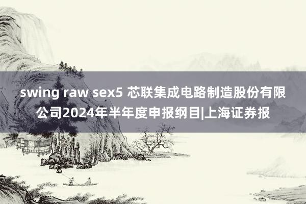 swing raw sex5 芯联集成电路制造股份有限公司2024年半年度申报纲目|上海证券报