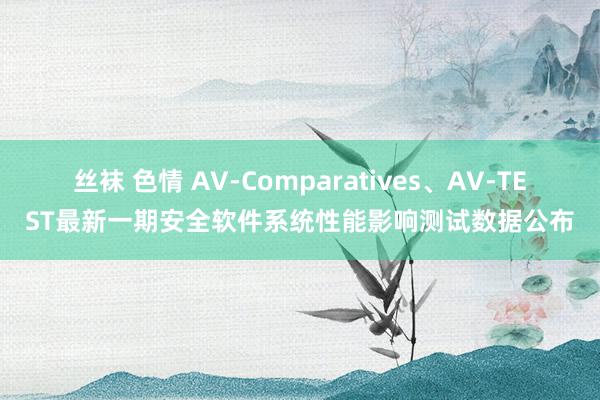 丝袜 色情 AV-Comparatives、AV-TEST最新一期安全软件系统性能影响测试数据公布