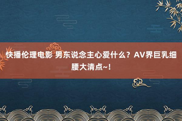 快播伦理电影 男东说念主心爱什么？AV界巨乳细腰大清点~！