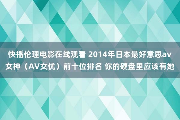 快播伦理电影在线观看 2014年日本最好意思av女神（AV女优）前十位排名 你的硬盘里应该有她