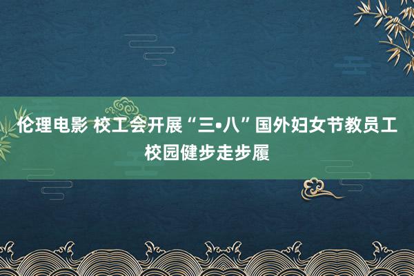 伦理电影 校工会开展“三•八”国外妇女节教员工校园健步走步履