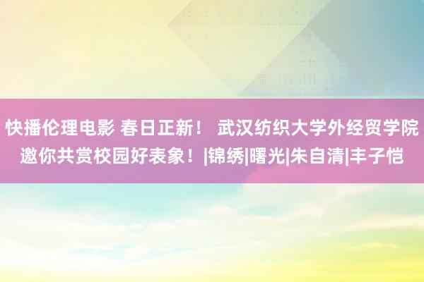 快播伦理电影 春日正新！ 武汉纺织大学外经贸学院邀你共赏校园好表象！|锦绣|曙光|朱自清|丰子恺