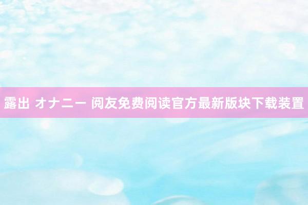 露出 オナニー 阅友免费阅读官方最新版块下载装置