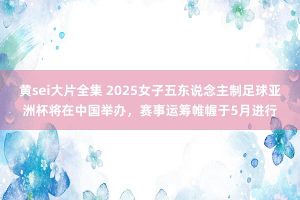 黄sei大片全集 2025女子五东说念主制足球亚洲杯将在中国举办，赛事运筹帷幄于5月进行