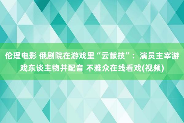 伦理电影 俄剧院在游戏里“云献技”：演员主宰游戏东谈主物并配音 不雅众在线看戏(视频)