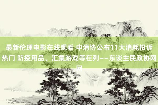 最新伦理电影在线观看 中消协公布11大消耗投诉热门 防疫用品、汇集游戏等在列——东谈主民政协网