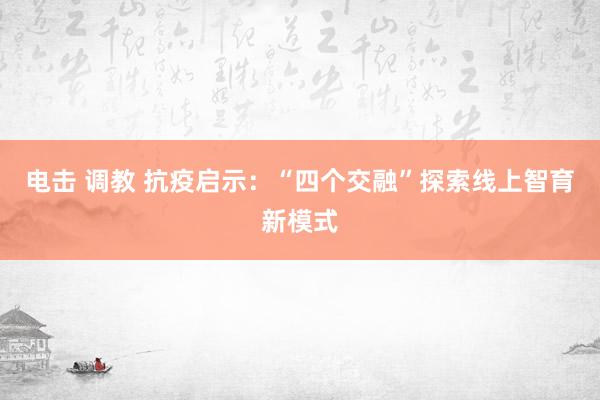 电击 调教 抗疫启示：“四个交融”探索线上智育新模式