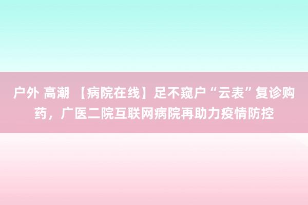 户外 高潮 【病院在线】足不窥户“云表”复诊购药，广医二院互联网病院再助力疫情防控