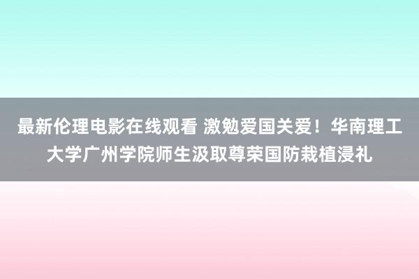 最新伦理电影在线观看 激勉爱国关爱！华南理工大学广州学院师生汲取尊荣国防栽植浸礼