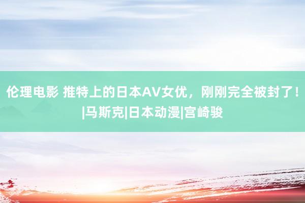 伦理电影 推特上的日本AV女优，刚刚完全被封了！|马斯克|日本动漫|宫崎骏