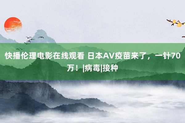 快播伦理电影在线观看 日本AV疫苗来了，一针70万！|病毒|接种