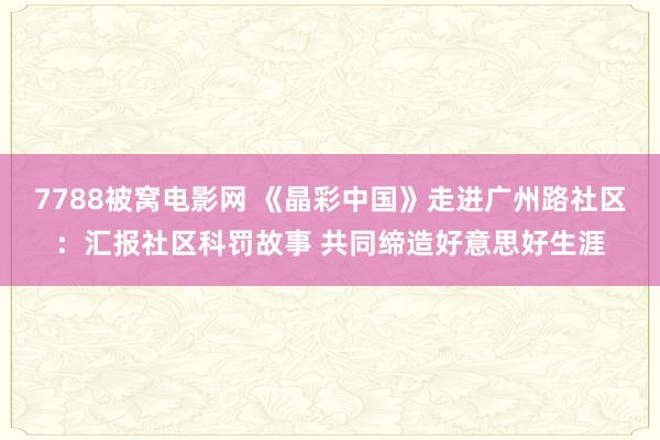 7788被窝电影网 《晶彩中国》走进广州路社区：汇报社区科罚故事 共同缔造好意思好生涯