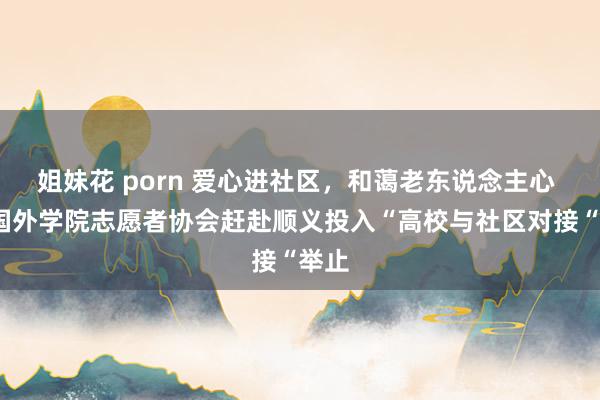 姐妹花 porn 爱心进社区，和蔼老东说念主心 ——国外学院志愿者协会赶赴顺义投入“高校与社区对接“举止