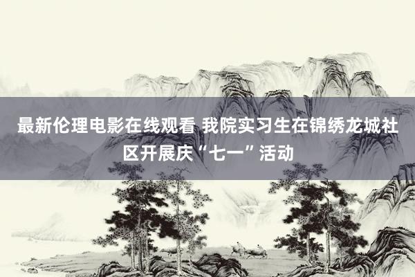 最新伦理电影在线观看 我院实习生在锦绣龙城社区开展庆“七一”活动