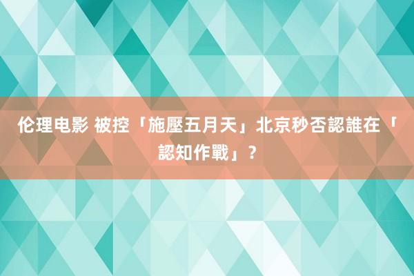 伦理电影 被控「施壓五月天」北京秒否認　誰在「認知作戰」？