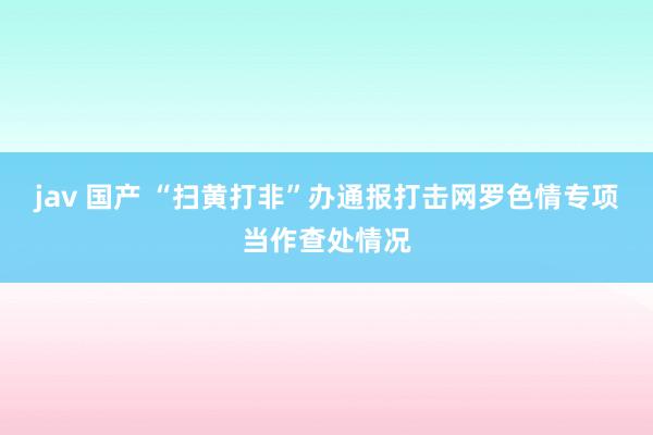 jav 国产 “扫黄打非”办通报打击网罗色情专项当作查处情况