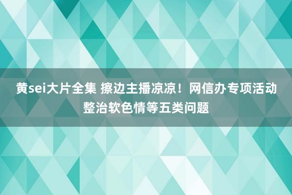 黄sei大片全集 擦边主播凉凉！网信办专项活动整治软色情等五类问题