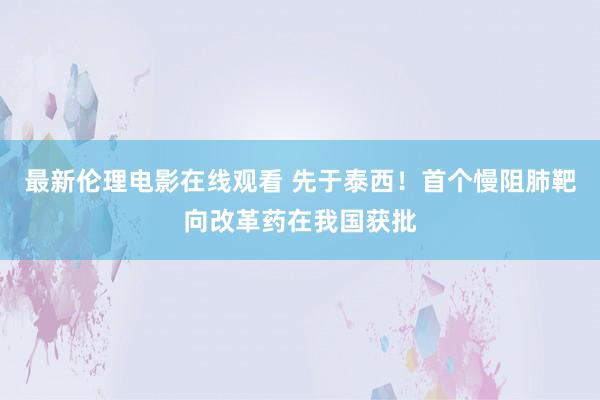 最新伦理电影在线观看 先于泰西！首个慢阻肺靶向改革药在我国获批