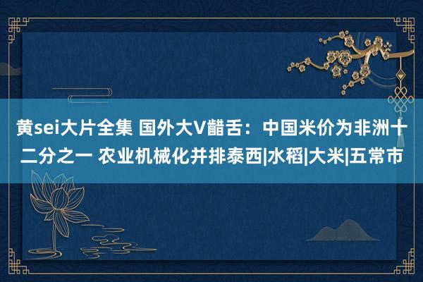 黄sei大片全集 国外大V齰舌：中国米价为非洲十二分之一 农业机械化并排泰西|水稻|大米|五常市