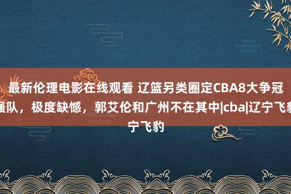 最新伦理电影在线观看 辽篮另类圈定CBA8大争冠强队，极度缺憾，郭艾伦和广州不在其中|cba|辽宁飞豹