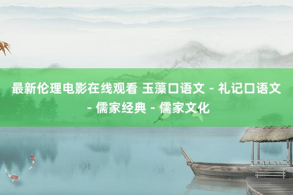 最新伦理电影在线观看 玉藻口语文－礼记口语文－儒家经典－儒家文化