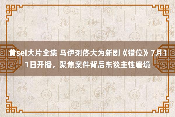 黄sei大片全集 马伊琍佟大为新剧《错位》7月11日开播，聚焦案件背后东谈主性窘境