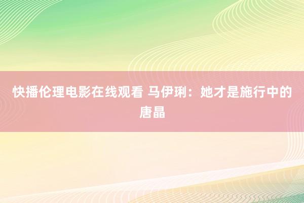 快播伦理电影在线观看 马伊琍：她才是施行中的唐晶