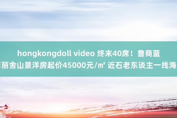 hongkongdoll video 终末40席！鲁商蓝岸丽舍山景洋房起价45000元/㎡ 近石老东谈主一线海景